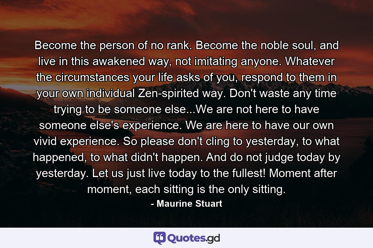 Become the person of no rank. Become the noble soul, and live in this awakened way, not imitating anyone. Whatever the circumstances your life asks of you, respond to them in your own individual Zen-spirited way. Don't waste any time trying to be someone else...We are not here to have someone else's experience. We are here to have our own vivid experience. So please don't cling to yesterday, to what happened, to what didn't happen. And do not judge today by yesterday. Let us just live today to the fullest! Moment after moment, each sitting is the only sitting. - Quote by Maurine Stuart