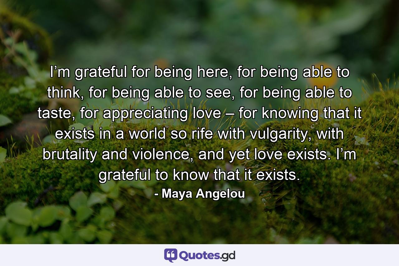 I’m grateful for being here, for being able to think, for being able to see, for being able to taste, for appreciating love – for knowing that it exists in a world so rife with vulgarity, with brutality and violence, and yet love exists. I’m grateful to know that it exists. - Quote by Maya Angelou