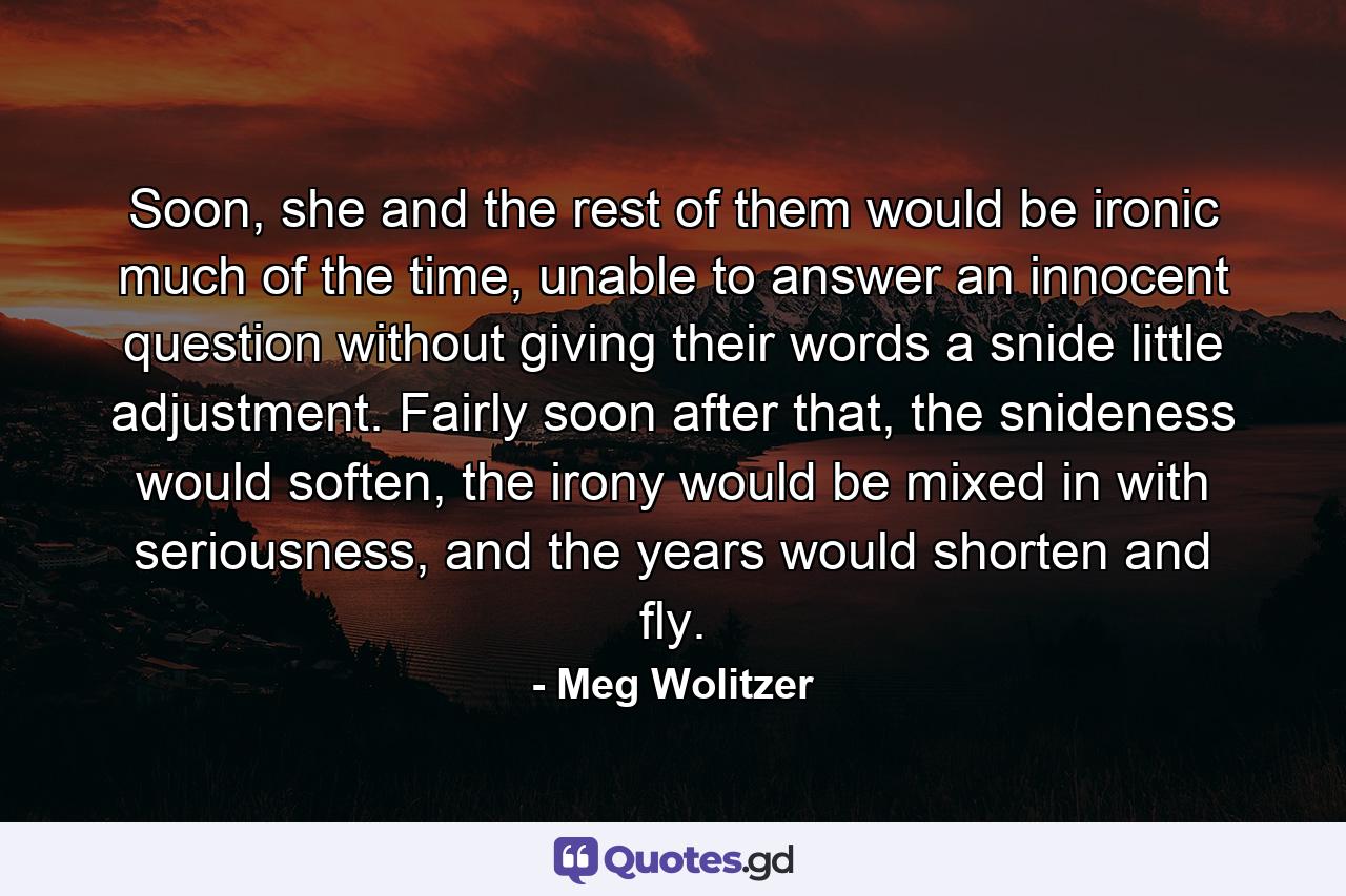 Soon, she and the rest of them would be ironic much of the time, unable to answer an innocent question without giving their words a snide little adjustment. Fairly soon after that, the snideness would soften, the irony would be mixed in with seriousness, and the years would shorten and fly. - Quote by Meg Wolitzer