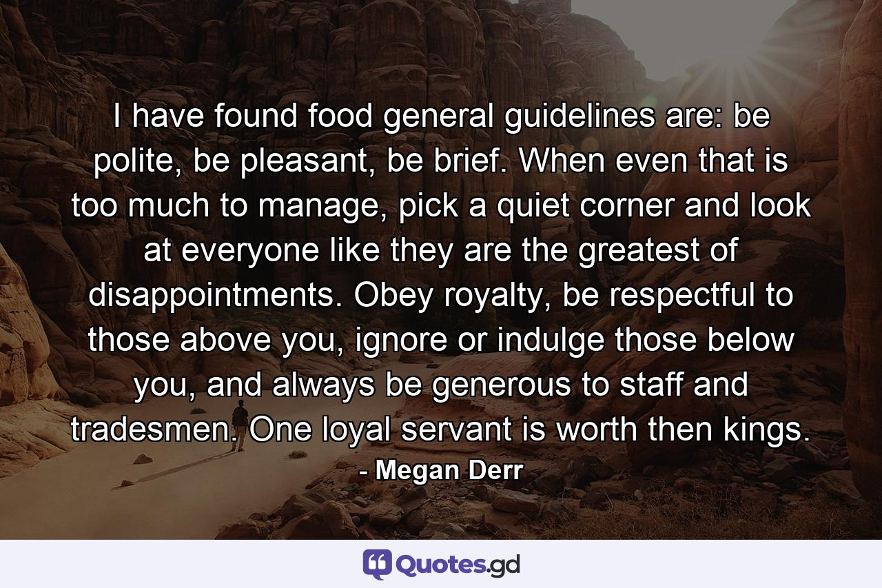 I have found food general guidelines are: be polite, be pleasant, be brief. When even that is too much to manage, pick a quiet corner and look at everyone like they are the greatest of disappointments. Obey royalty, be respectful to those above you, ignore or indulge those below you, and always be generous to staff and tradesmen. One loyal servant is worth then kings. - Quote by Megan Derr