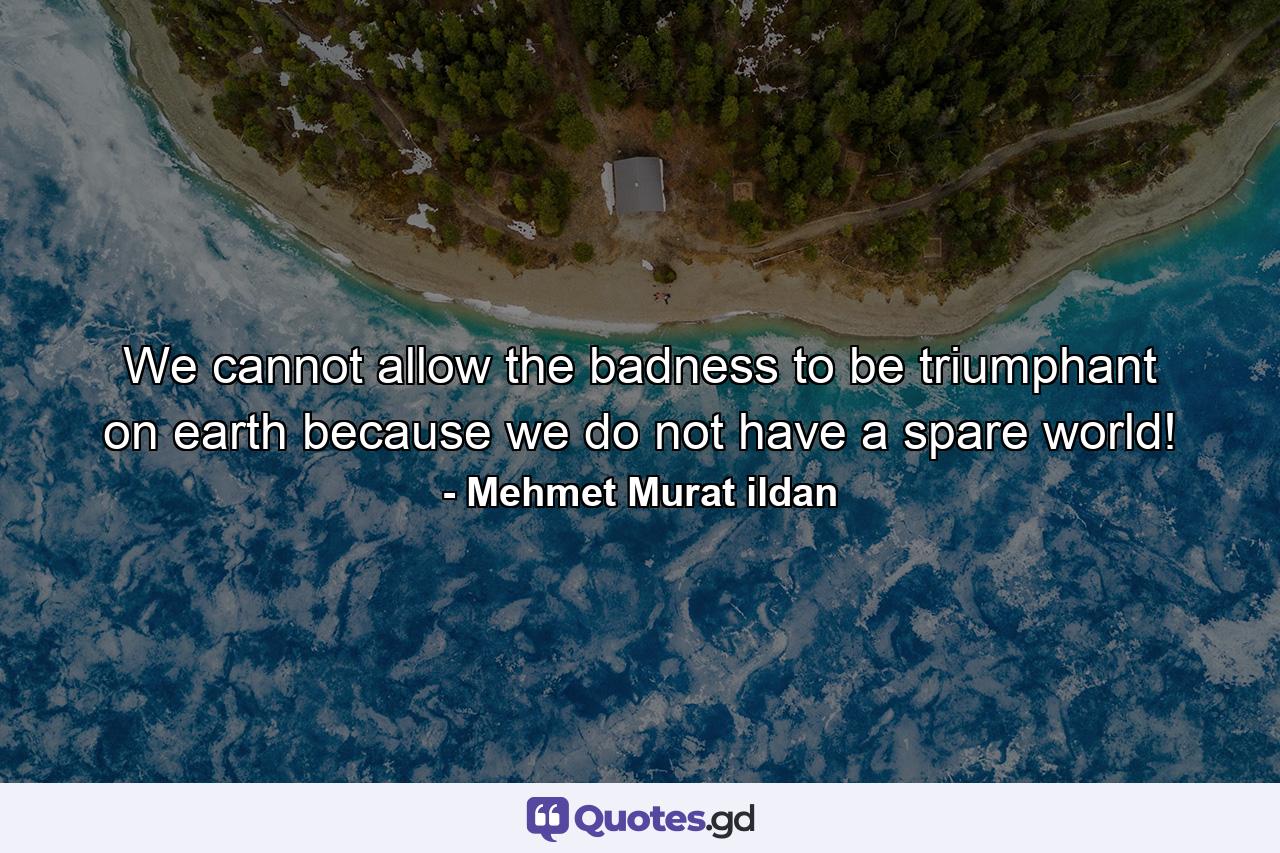 We cannot allow the badness to be triumphant on earth because we do not have a spare world! - Quote by Mehmet Murat ildan