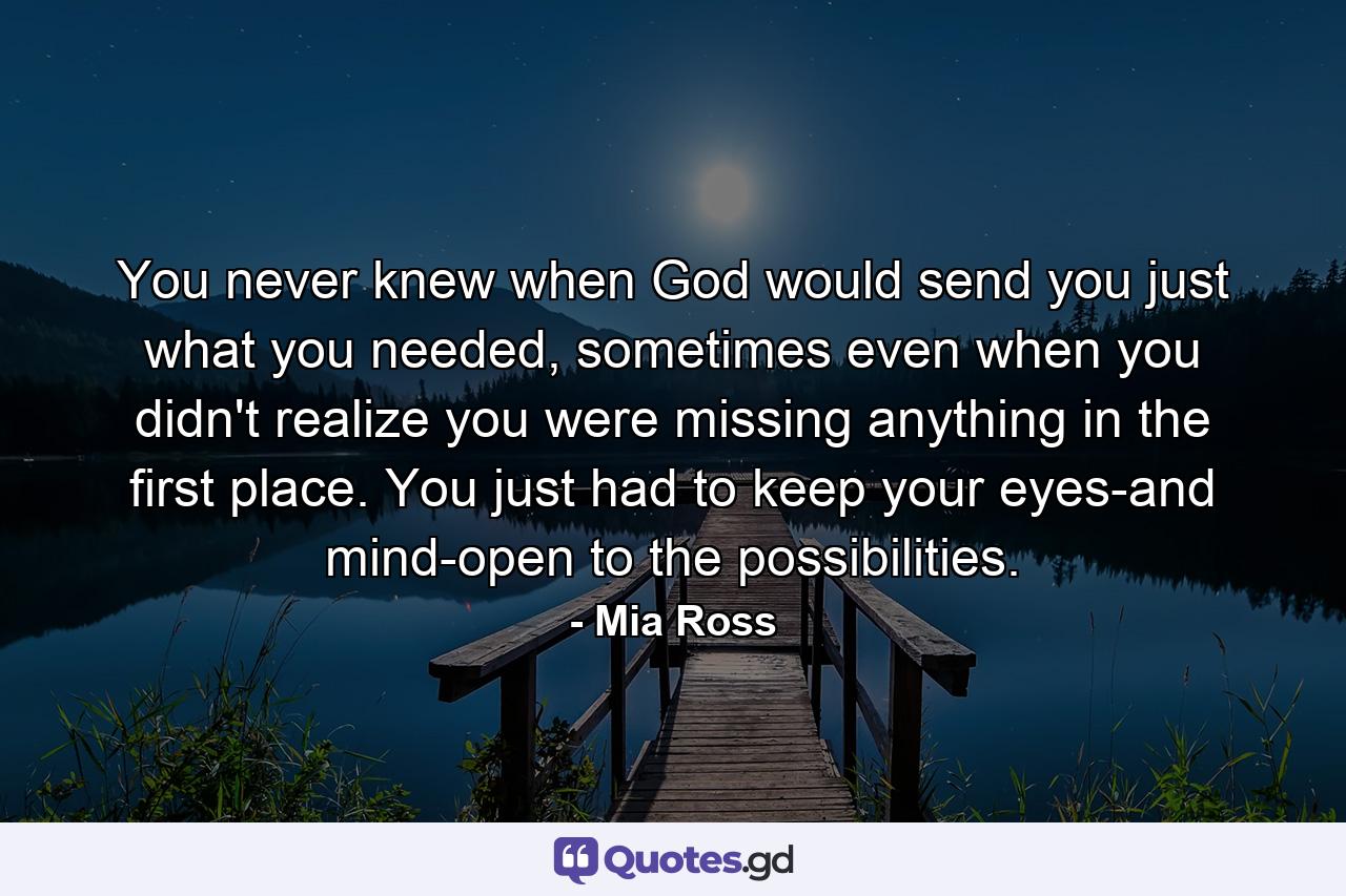 You never knew when God would send you just what you needed, sometimes even when you didn't realize you were missing anything in the first place. You just had to keep your eyes-and mind-open to the possibilities. - Quote by Mia Ross