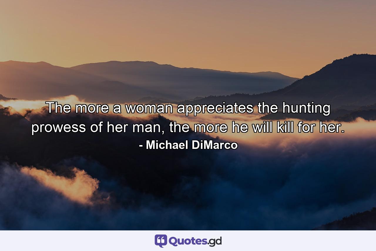 The more a woman appreciates the hunting prowess of her man, the more he will kill for her. - Quote by Michael DiMarco