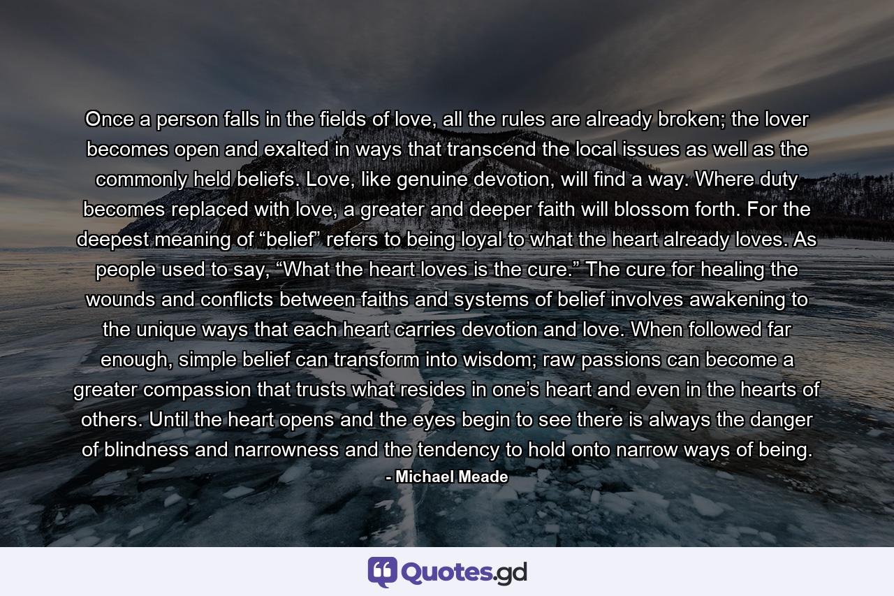 Once a person falls in the fields of love, all the rules are already broken; the lover becomes open and exalted in ways that transcend the local issues as well as the commonly held beliefs. Love, like genuine devotion, will find a way. Where duty becomes replaced with love, a greater and deeper faith will blossom forth. For the deepest meaning of “belief” refers to being loyal to what the heart already loves. As people used to say, “What the heart loves is the cure.” The cure for healing the wounds and conflicts between faiths and systems of belief involves awakening to the unique ways that each heart carries devotion and love. When followed far enough, simple belief can transform into wisdom; raw passions can become a greater compassion that trusts what resides in one’s heart and even in the hearts of others. Until the heart opens and the eyes begin to see there is always the danger of blindness and narrowness and the tendency to hold onto narrow ways of being. - Quote by Michael Meade