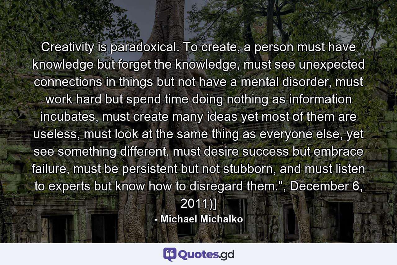 Creativity is paradoxical. To create, a person must have knowledge but forget the knowledge, must see unexpected connections in things but not have a mental disorder, must work hard but spend time doing nothing as information incubates, must create many ideas yet most of them are useless, must look at the same thing as everyone else, yet see something different, must desire success but embrace failure, must be persistent but not stubborn, and must listen to experts but know how to disregard them.