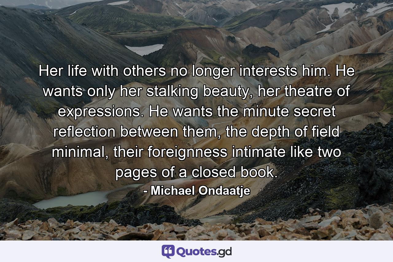 Her life with others no longer interests him. He wants only her stalking beauty, her theatre of expressions. He wants the minute secret reflection between them, the depth of field minimal, their foreignness intimate like two pages of a closed book. - Quote by Michael Ondaatje