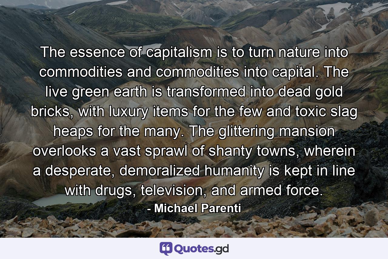 The essence of capitalism is to turn nature into commodities and commodities into capital. The live green earth is transformed into dead gold bricks, with luxury items for the few and toxic slag heaps for the many. The glittering mansion overlooks a vast sprawl of shanty towns, wherein a desperate, demoralized humanity is kept in line with drugs, television, and armed force. - Quote by Michael Parenti