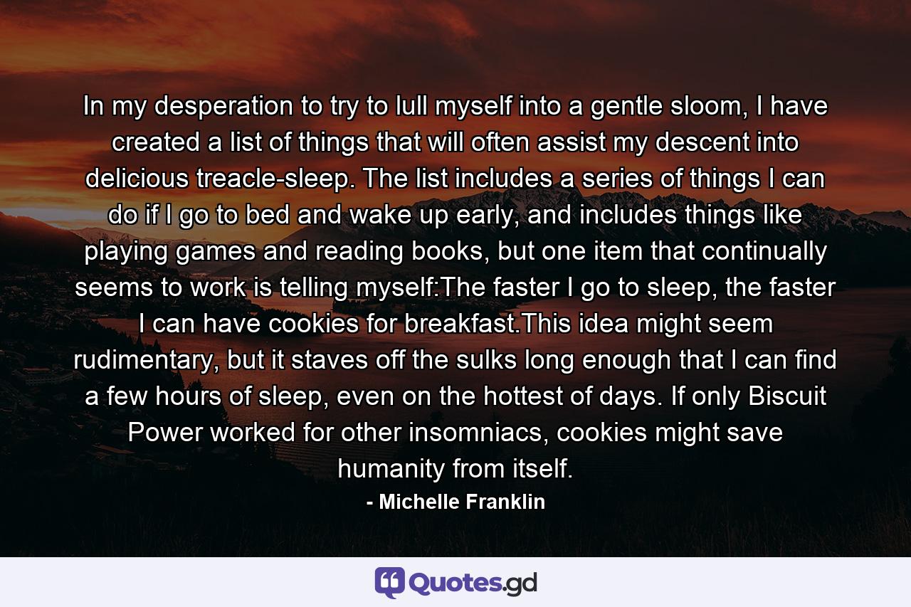 In my desperation to try to lull myself into a gentle sloom, I have created a list of things that will often assist my descent into delicious treacle-sleep. The list includes a series of things I can do if I go to bed and wake up early, and includes things like playing games and reading books, but one item that continually seems to work is telling myself:The faster I go to sleep, the faster I can have cookies for breakfast.This idea might seem rudimentary, but it staves off the sulks long enough that I can find a few hours of sleep, even on the hottest of days. If only Biscuit Power worked for other insomniacs, cookies might save humanity from itself. - Quote by Michelle Franklin