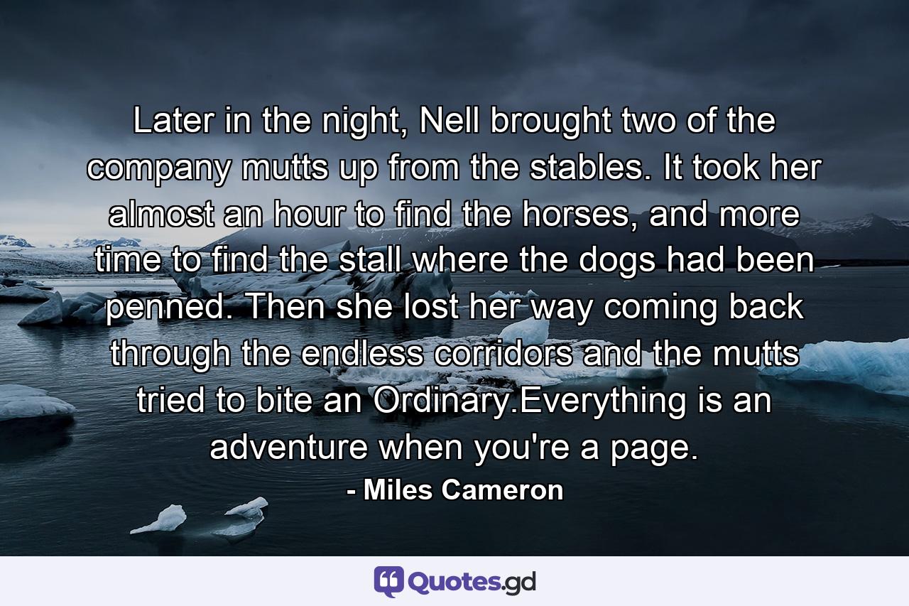 Later in the night, Nell brought two of the company mutts up from the stables. It took her almost an hour to find the horses, and more time to find the stall where the dogs had been penned. Then she lost her way coming back through the endless corridors and the mutts tried to bite an Ordinary.Everything is an adventure when you're a page. - Quote by Miles Cameron