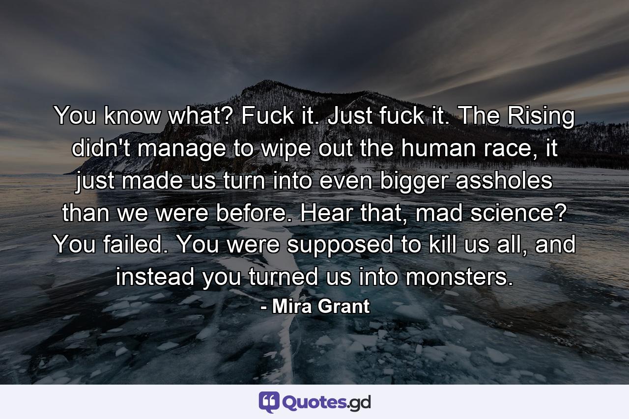 You know what? Fuck it. Just fuck it. The Rising didn't manage to wipe out the human race, it just made us turn into even bigger assholes than we were before. Hear that, mad science? You failed. You were supposed to kill us all, and instead you turned us into monsters. - Quote by Mira Grant