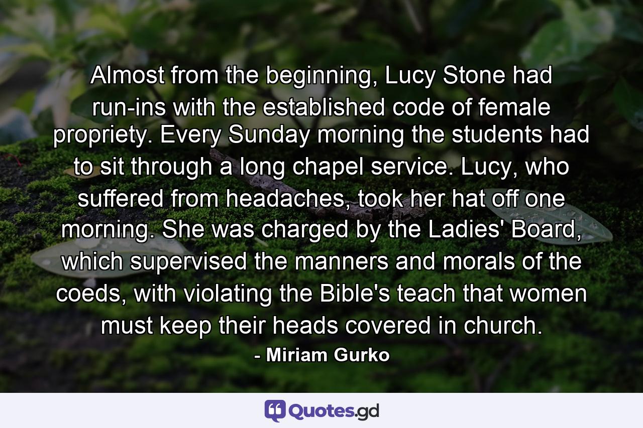 Almost from the beginning, Lucy Stone had run-ins with the established code of female propriety. Every Sunday morning the students had to sit through a long chapel service. Lucy, who suffered from headaches, took her hat off one morning. She was charged by the Ladies' Board, which supervised the manners and morals of the coeds, with violating the Bible's teach that women must keep their heads covered in church. - Quote by Miriam Gurko