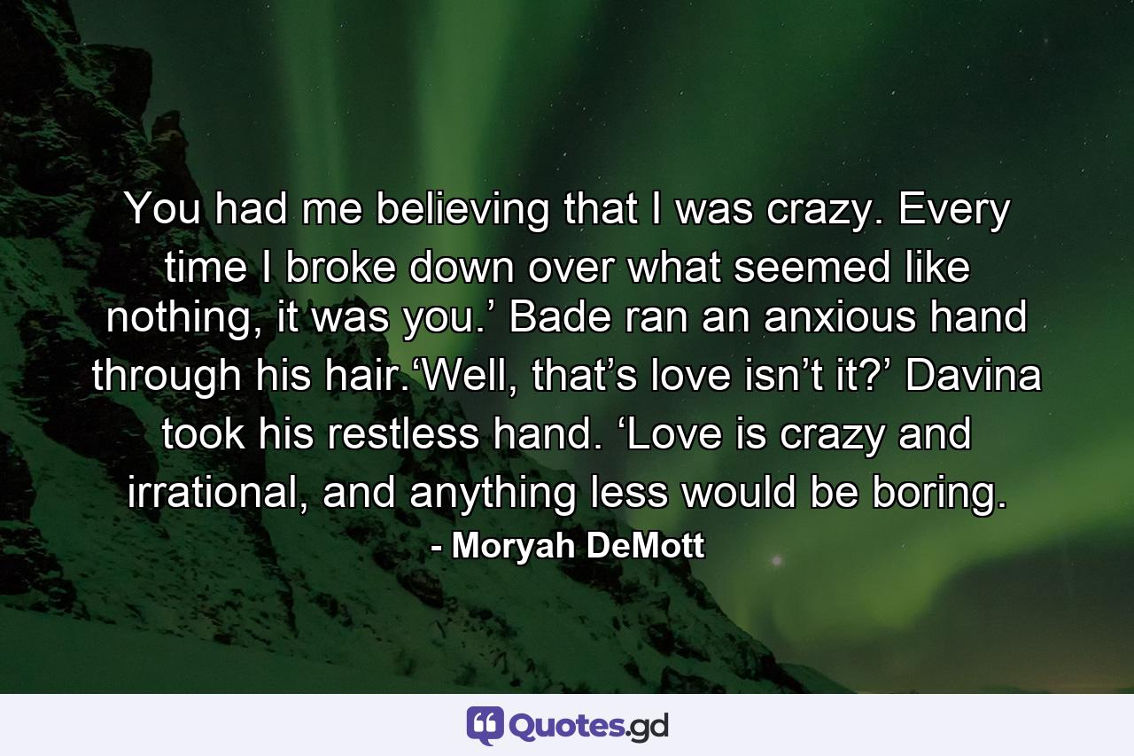 You had me believing that I was crazy. Every time I broke down over what seemed like nothing, it was you.’ Bade ran an anxious hand through his hair.‘Well, that’s love isn’t it?’ Davina took his restless hand. ‘Love is crazy and irrational, and anything less would be boring. - Quote by Moryah DeMott