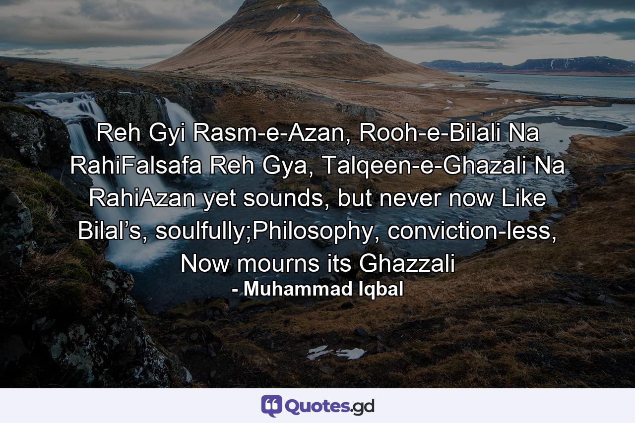 Reh Gyi Rasm-e-Azan, Rooh-e-Bilali Na RahiFalsafa Reh Gya, Talqeen-e-Ghazali Na RahiAzan yet sounds, but never now Like Bilal’s, soulfully;Philosophy, conviction-less, Now mourns its Ghazzali - Quote by Muhammad Iqbal