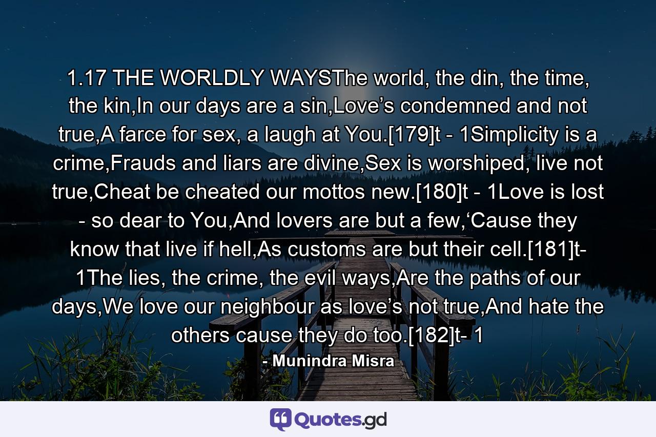 1.17 THE WORLDLY WAYSThe world, the din, the time, the kin,In our days are a sin,Love’s condemned and not true,A farce for sex, a laugh at You.[179]t - 1Simplicity is a crime,Frauds and liars are divine,Sex is worshiped, live not true,Cheat be cheated our mottos new.[180]t - 1Love is lost - so dear to You,And lovers are but a few,‘Cause they know that live if hell,As customs are but their cell.[181]t- 1The lies, the crime, the evil ways,Are the paths of our days,We love our neighbour as love’s not true,And hate the others cause they do too.[182]t- 1 - Quote by Munindra Misra