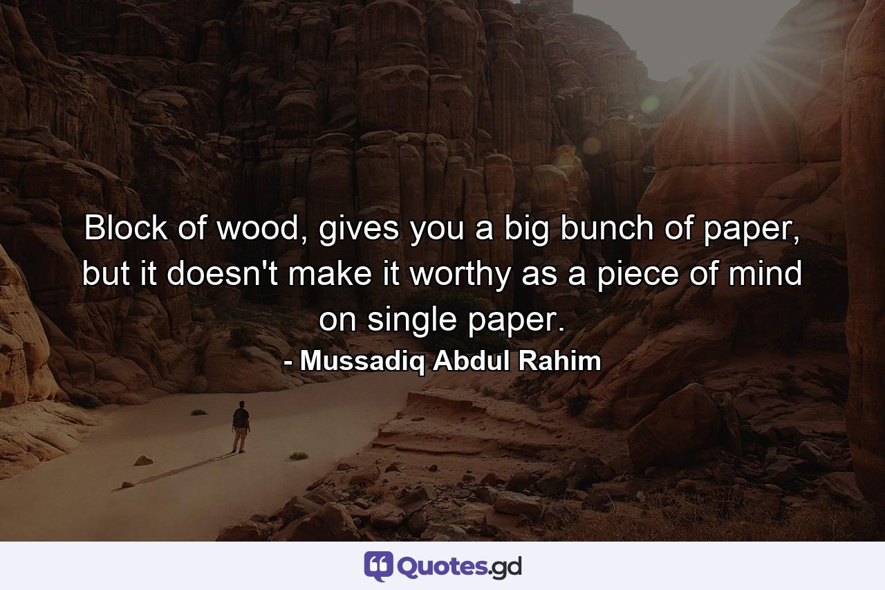 Block of wood, gives you a big bunch of paper, but it doesn't make it worthy as a piece of mind on single paper. - Quote by Mussadiq Abdul Rahim