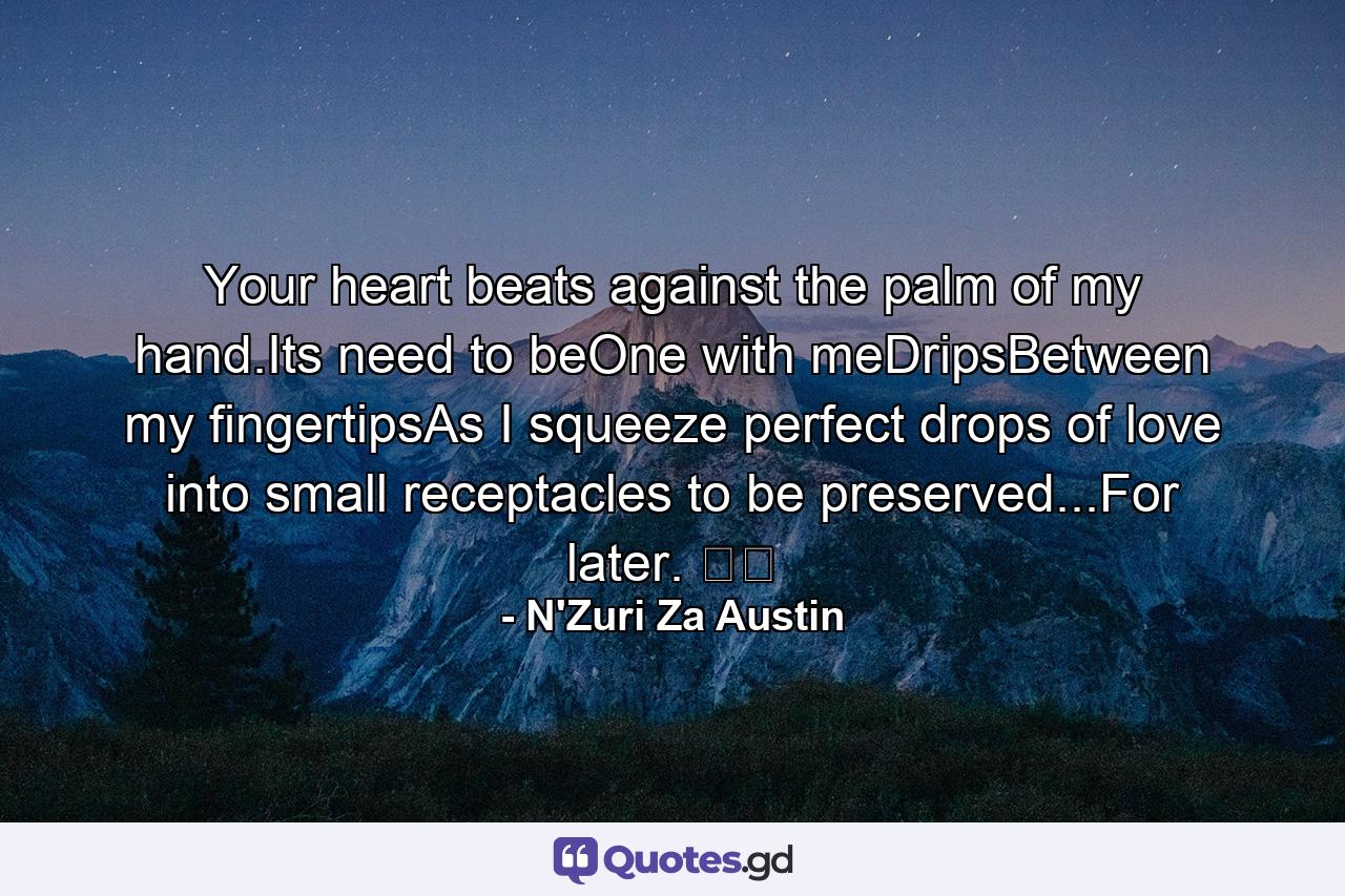 Your heart beats against the palm of my hand.Its need to beOne with meDripsBetween my fingertipsAs I squeeze perfect drops of love into small receptacles to be preserved...For later. ☕️ - Quote by N'Zuri Za Austin