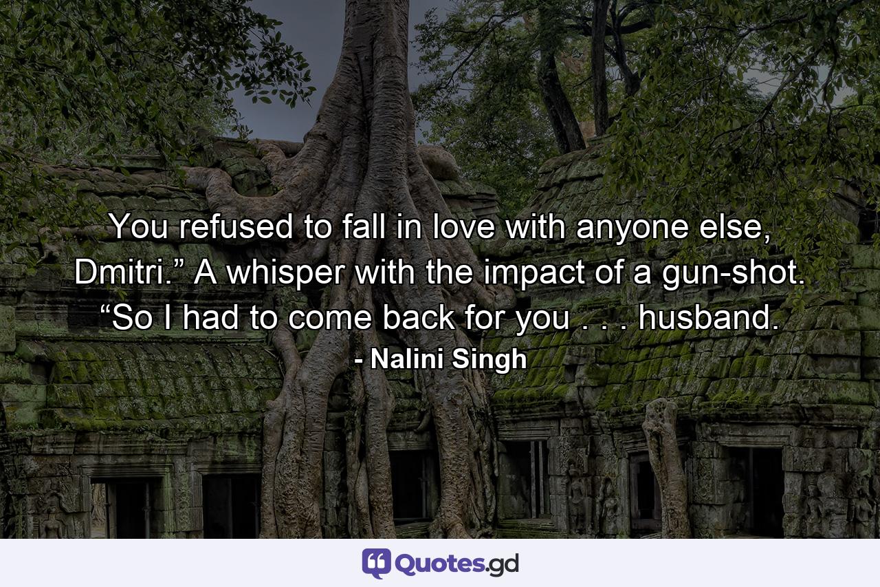 You refused to fall in love with anyone else, Dmitri.” A whisper with the impact of a gun-shot. “So I had to come back for you . . . husband. - Quote by Nalini Singh