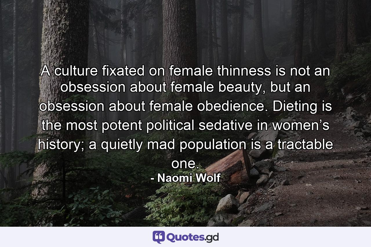 A culture fixated on female thinness is not an obsession about female beauty, but an obsession about female obedience. Dieting is the most potent political sedative in women’s history; a quietly mad population is a tractable one. - Quote by Naomi Wolf