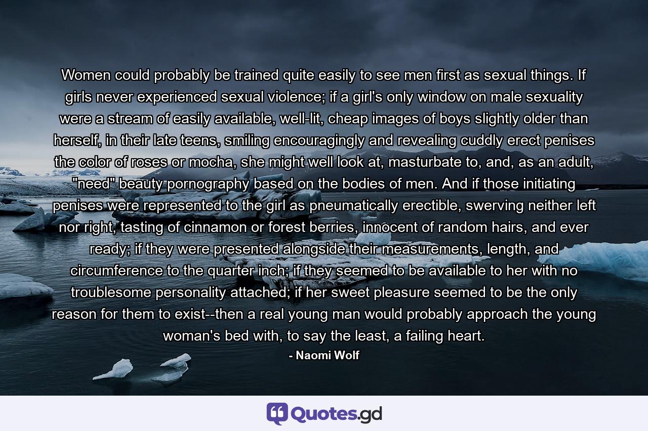 Women could probably be trained quite easily to see men first as sexual things. If girls never experienced sexual violence; if a girl's only window on male sexuality were a stream of easily available, well-lit, cheap images of boys slightly older than herself, in their late teens, smiling encouragingly and revealing cuddly erect penises the color of roses or mocha, she might well look at, masturbate to, and, as an adult, 