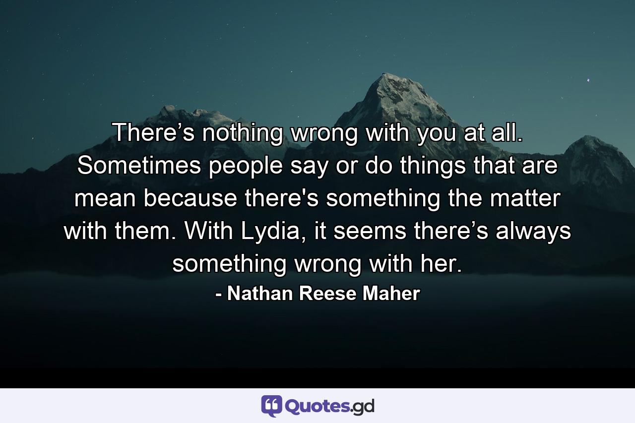 There’s nothing wrong with you at all. Sometimes people say or do things that are mean because there's something the matter with them. With Lydia, it seems there’s always something wrong with her. - Quote by Nathan Reese Maher