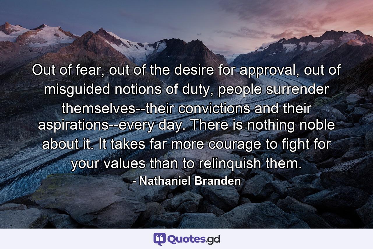 Out of fear, out of the desire for approval, out of misguided notions of duty, people surrender themselves--their convictions and their aspirations--every day. There is nothing noble about it. It takes far more courage to fight for your values than to relinquish them. - Quote by Nathaniel Branden