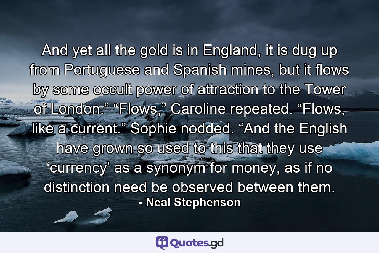 And yet all the gold is in England, it is dug up from Portuguese and Spanish mines, but it flows by some occult power of attraction to the Tower of London.” “Flows,” Caroline repeated. “Flows, like a current.” Sophie nodded. “And the English have grown so used to this that they use ‘currency’ as a synonym for money, as if no distinction need be observed between them. - Quote by Neal Stephenson