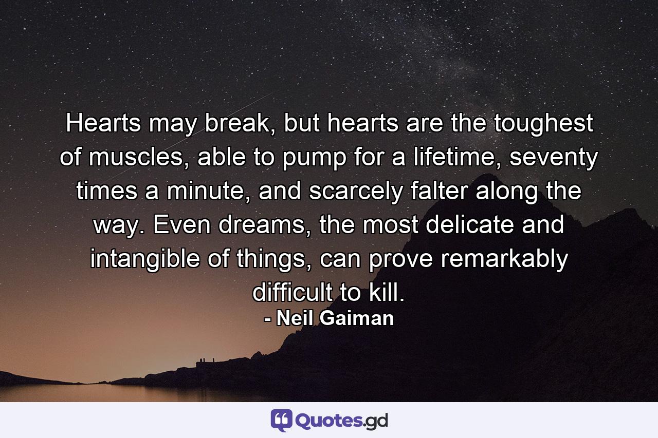 Hearts may break, but hearts are the toughest of muscles, able to pump for a lifetime, seventy times a minute, and scarcely falter along the way. Even dreams, the most delicate and intangible of things, can prove remarkably difficult to kill. - Quote by Neil Gaiman