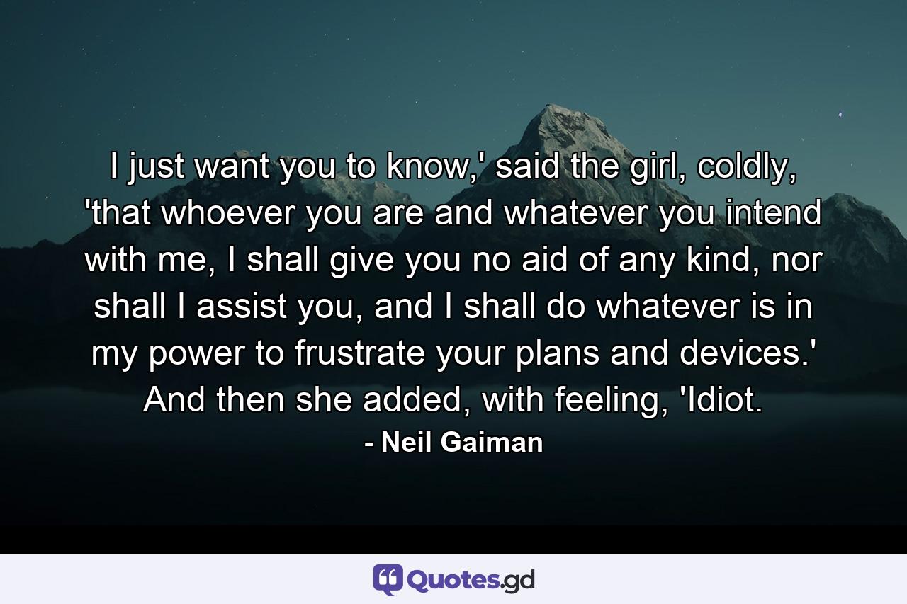 I just want you to know,' said the girl, coldly, 'that whoever you are and whatever you intend with me, I shall give you no aid of any kind, nor shall I assist you, and I shall do whatever is in my power to frustrate your plans and devices.' And then she added, with feeling, 'Idiot. - Quote by Neil Gaiman