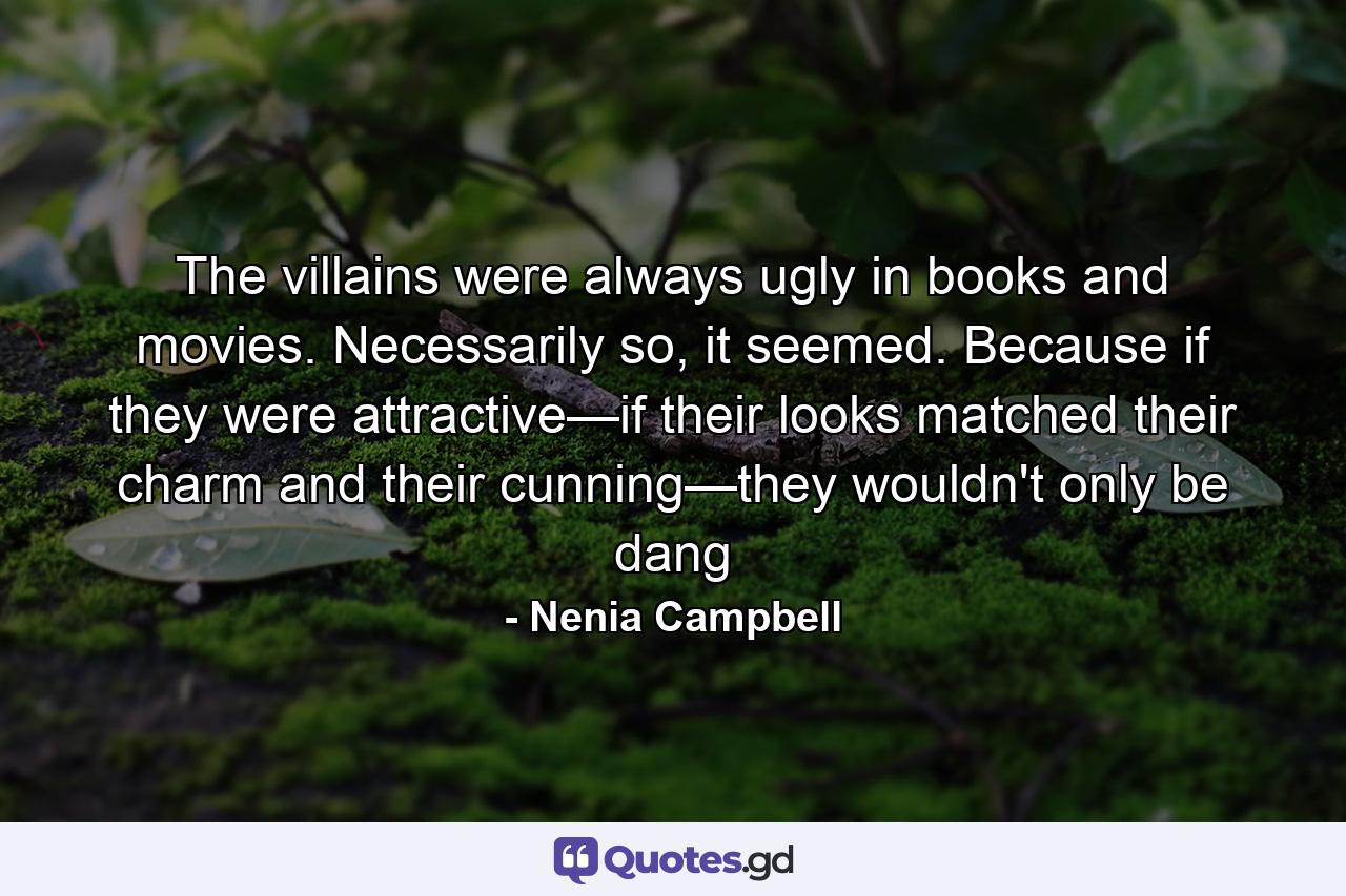 The villains were always ugly in books and movies. Necessarily so, it seemed. Because if they were attractive—if their looks matched their charm and their cunning—they wouldn't only be dang - Quote by Nenia Campbell