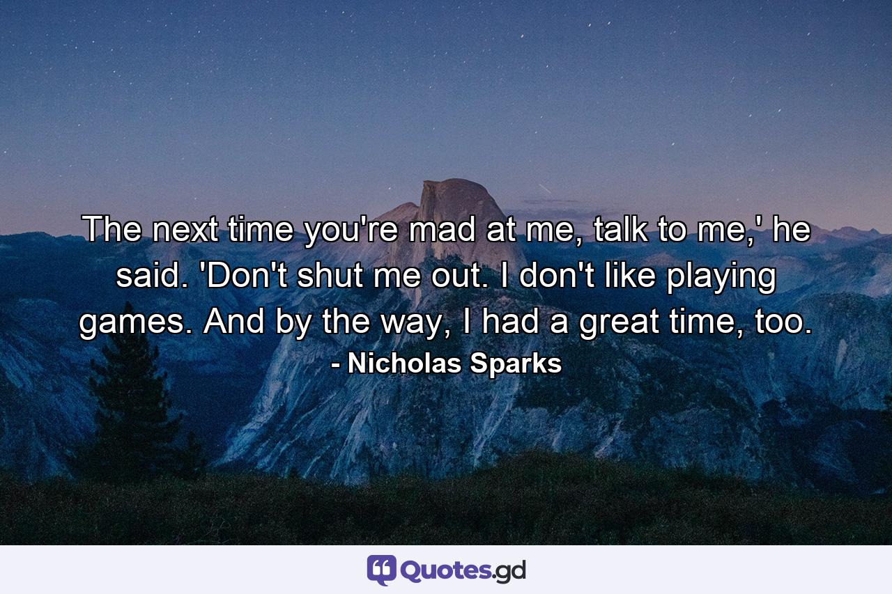 The next time you're mad at me, talk to me,' he said. 'Don't shut me out. I don't like playing games. And by the way, I had a great time, too. - Quote by Nicholas Sparks