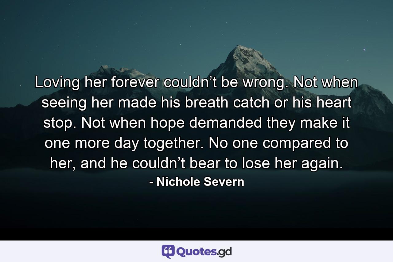 Loving her forever couldn’t be wrong. Not when seeing her made his breath catch or his heart stop. Not when hope demanded they make it one more day together. No one compared to her, and he couldn’t bear to lose her again. - Quote by Nichole Severn