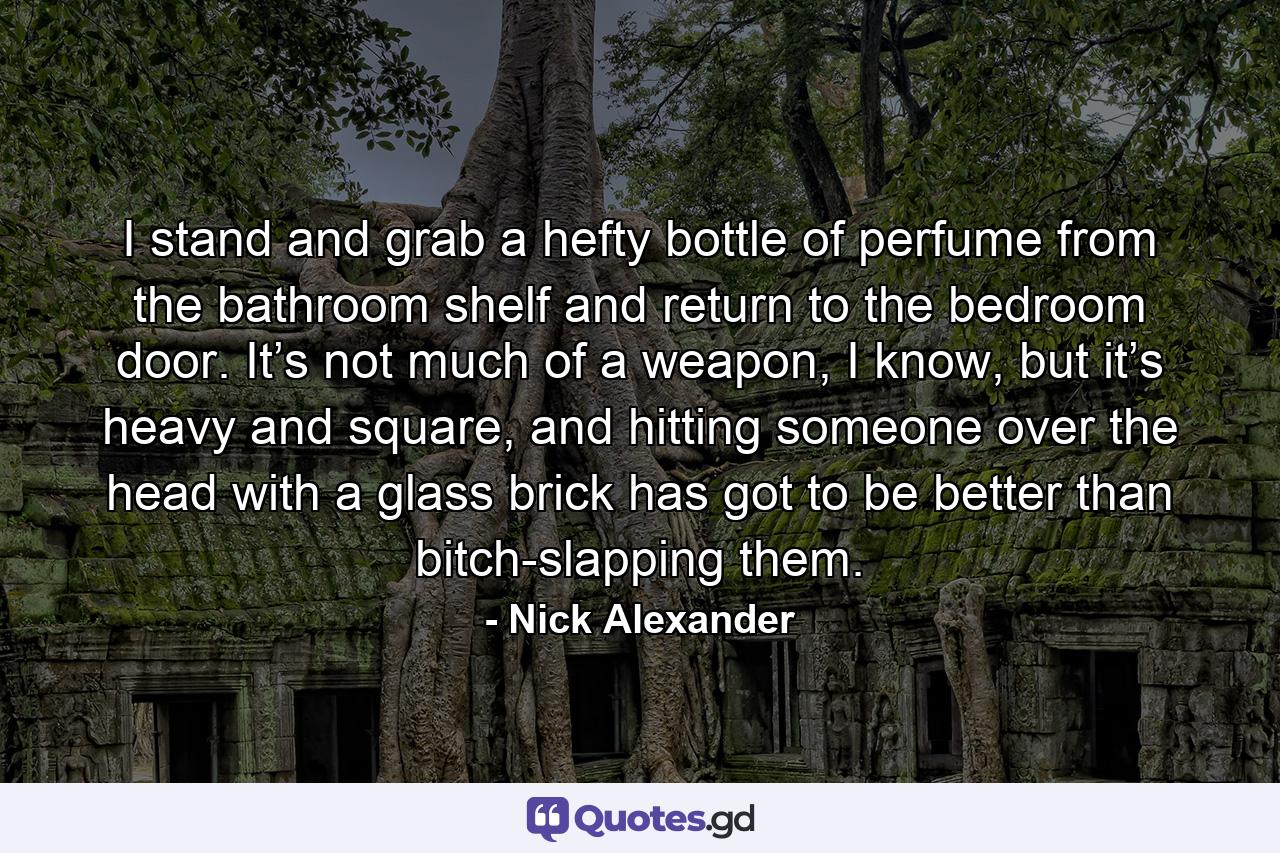 I stand and grab a hefty bottle of perfume from the bathroom shelf and return to the bedroom door. It’s not much of a weapon, I know, but it’s heavy and square, and hitting someone over the head with a glass brick has got to be better than bitch-slapping them. - Quote by Nick Alexander