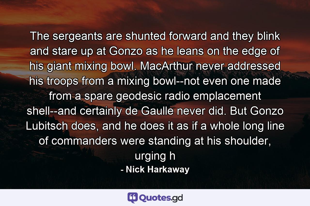 The sergeants are shunted forward and they blink and stare up at Gonzo as he leans on the edge of his giant mixing bowl. MacArthur never addressed his troops from a mixing bowl--not even one made from a spare geodesic radio emplacement shell--and certainly de Gaulle never did. But Gonzo Lubitsch does, and he does it as if a whole long line of commanders were standing at his shoulder, urging h - Quote by Nick Harkaway