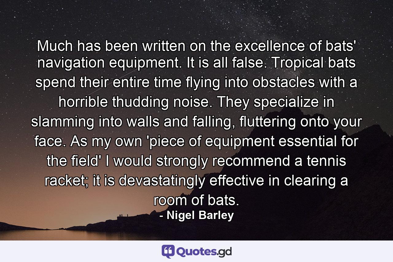 Much has been written on the excellence of bats' navigation equipment. It is all false. Tropical bats spend their entire time flying into obstacles with a horrible thudding noise. They specialize in slamming into walls and falling, fluttering onto your face. As my own 'piece of equipment essential for the field' I would strongly recommend a tennis racket; it is devastatingly effective in clearing a room of bats. - Quote by Nigel Barley