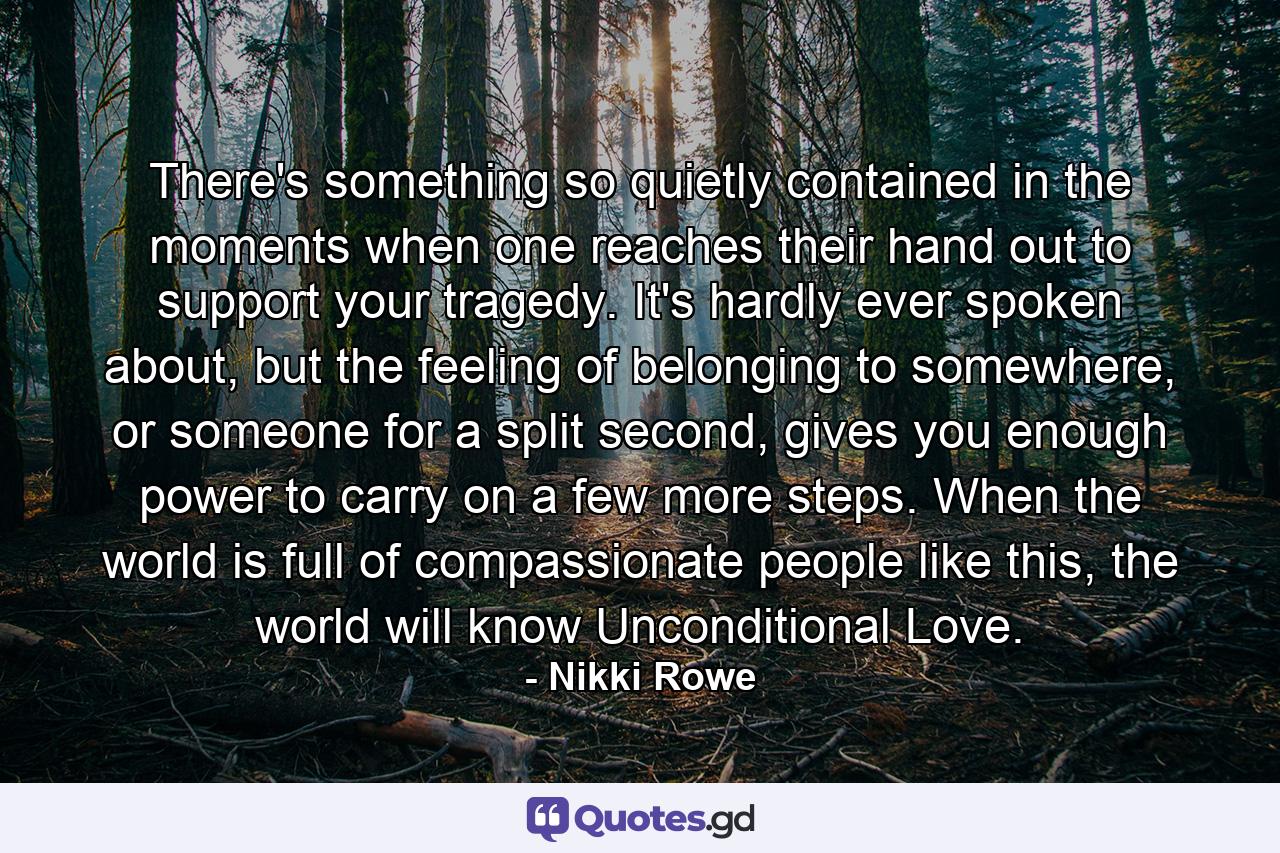 There's something so quietly contained in the moments when one reaches their hand out to support your tragedy. It's hardly ever spoken about, but the feeling of belonging to somewhere, or someone for a split second, gives you enough power to carry on a few more steps. When the world is full of compassionate people like this, the world will know Unconditional Love. - Quote by Nikki Rowe