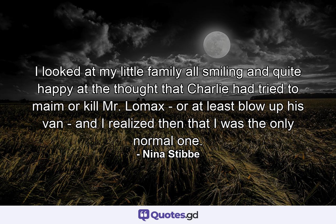 I looked at my little family all smiling and quite happy at the thought that Charlie had tried to maim or kill Mr. Lomax - or at least blow up his van - and I realized then that I was the only normal one. - Quote by Nina Stibbe