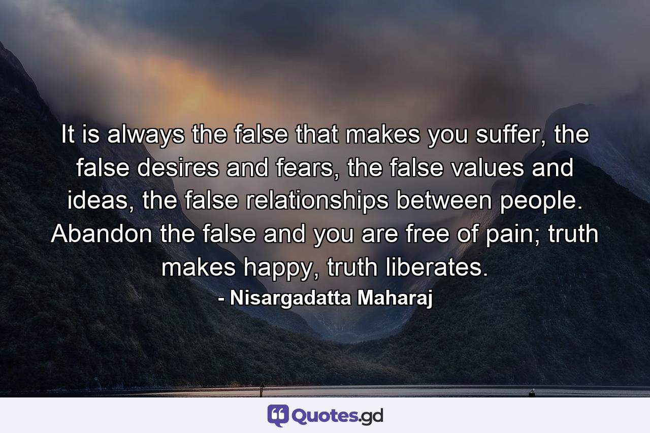 It is always the false that makes you suffer, the false desires and fears, the false values and ideas, the false relationships between people. Abandon the false and you are free of pain; truth makes happy, truth liberates. - Quote by Nisargadatta Maharaj