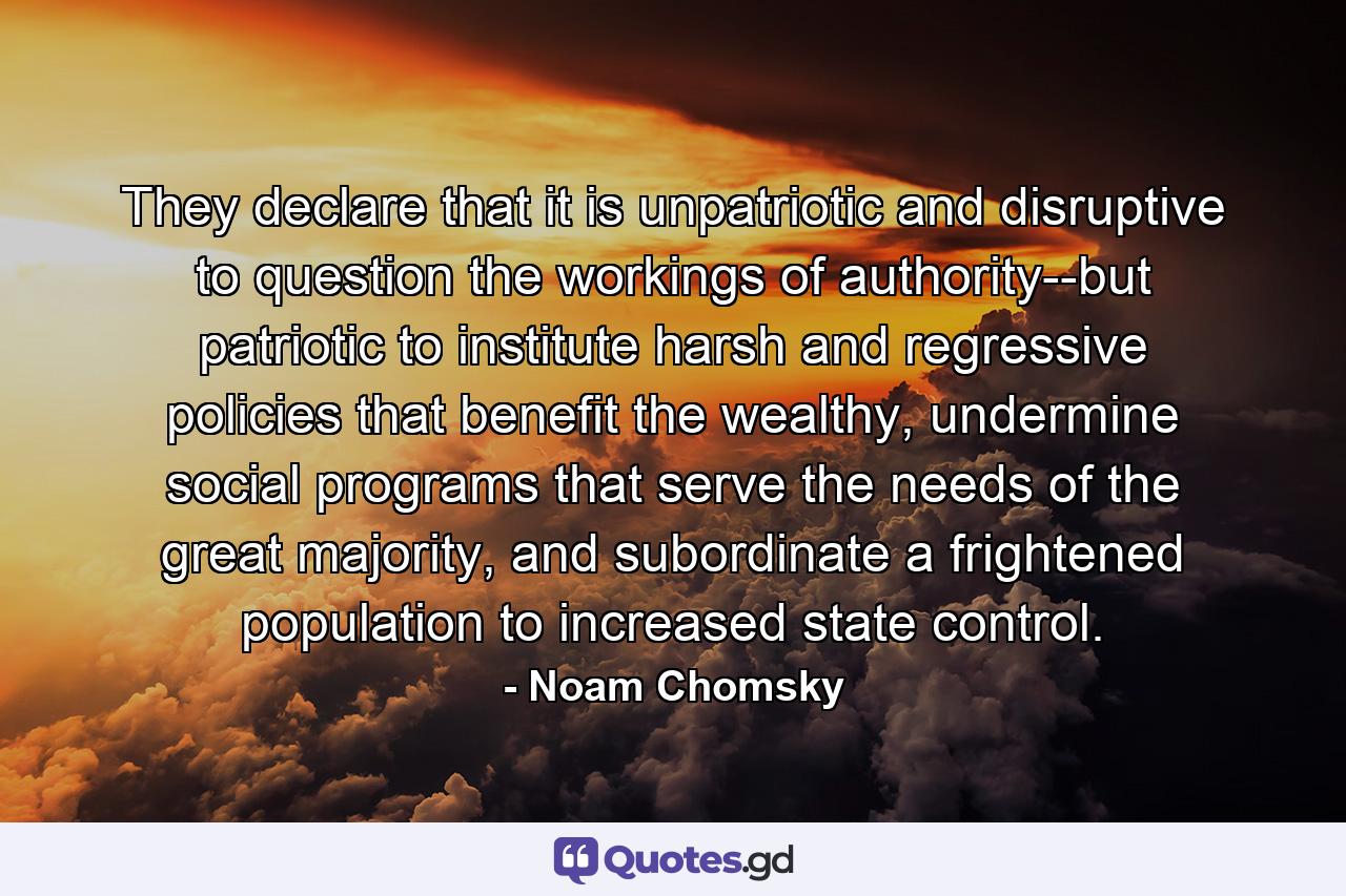 They declare that it is unpatriotic and disruptive to question the workings of authority--but patriotic to institute harsh and regressive policies that benefit the wealthy, undermine social programs that serve the needs of the great majority, and subordinate a frightened population to increased state control. - Quote by Noam Chomsky