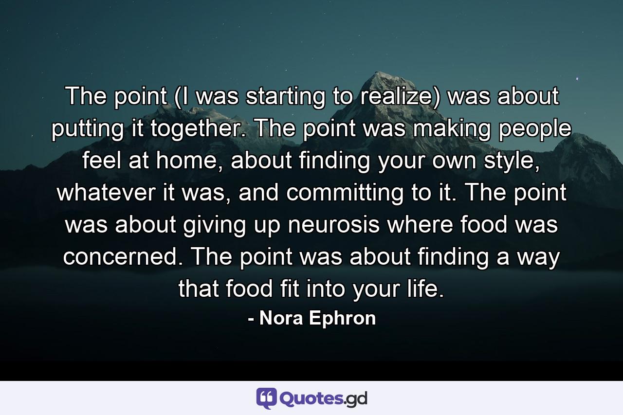 The point (I was starting to realize) was about putting it together. The point was making people feel at home, about finding your own style, whatever it was, and committing to it. The point was about giving up neurosis where food was concerned. The point was about finding a way that food fit into your life. - Quote by Nora Ephron