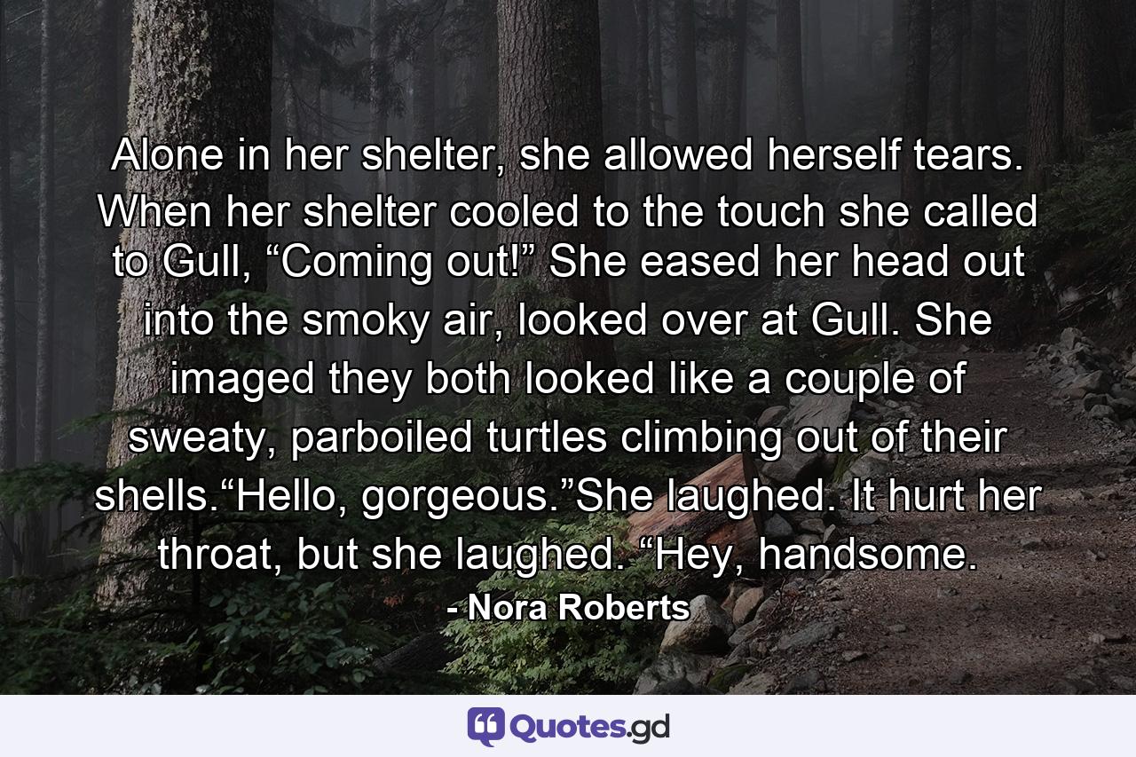 Alone in her shelter, she allowed herself tears. When her shelter cooled to the touch she called to Gull, “Coming out!” She eased her head out into the smoky air, looked over at Gull. She imaged they both looked like a couple of sweaty, parboiled turtles climbing out of their shells.“Hello, gorgeous.”She laughed. It hurt her throat, but she laughed. “Hey, handsome. - Quote by Nora Roberts