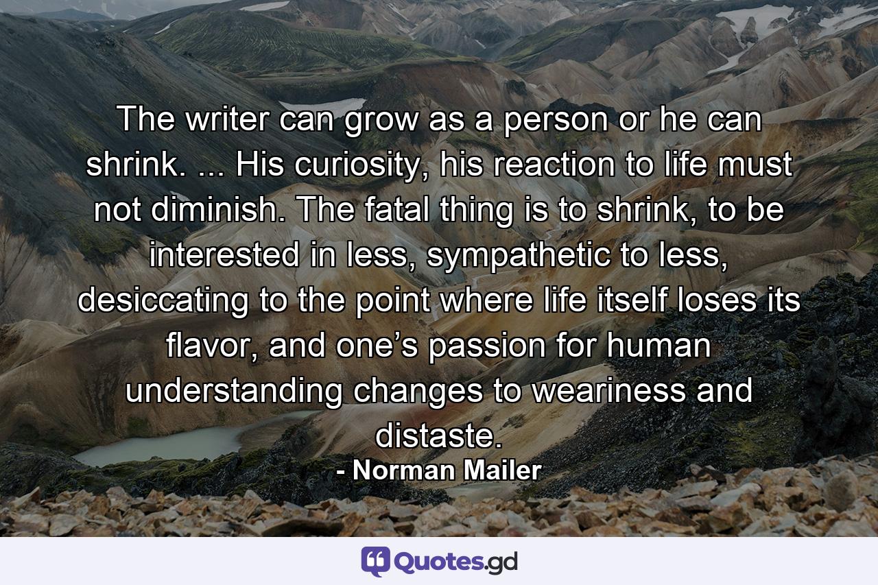 The writer can grow as a person or he can shrink. ... His curiosity, his reaction to life must not diminish. The fatal thing is to shrink, to be interested in less, sympathetic to less, desiccating to the point where life itself loses its flavor, and one’s passion for human understanding changes to weariness and distaste. - Quote by Norman Mailer