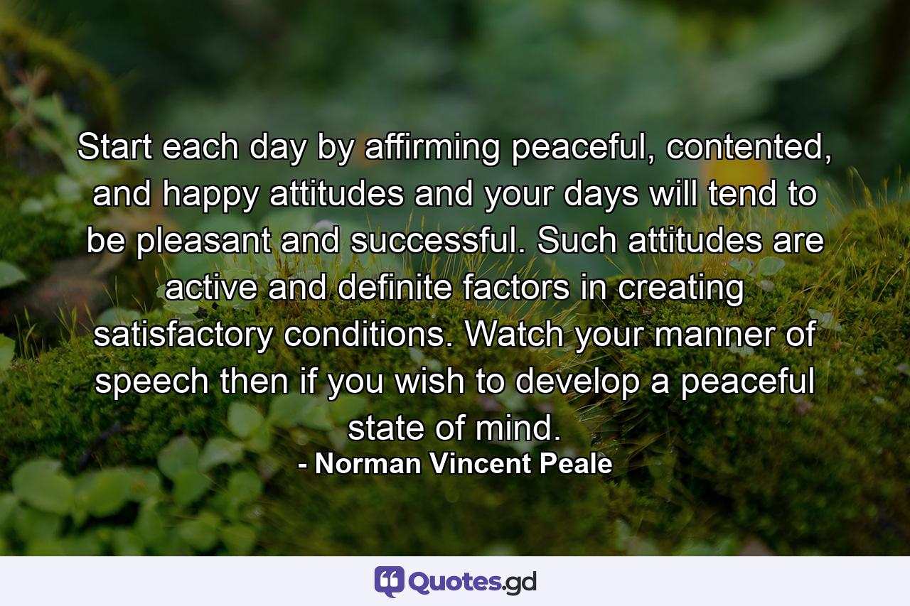 Start each day by affirming peaceful, contented, and happy attitudes and your days will tend to be pleasant and successful. Such attitudes are active and definite factors in creating satisfactory conditions. Watch your manner of speech then if you wish to develop a peaceful state of mind. - Quote by Norman Vincent Peale