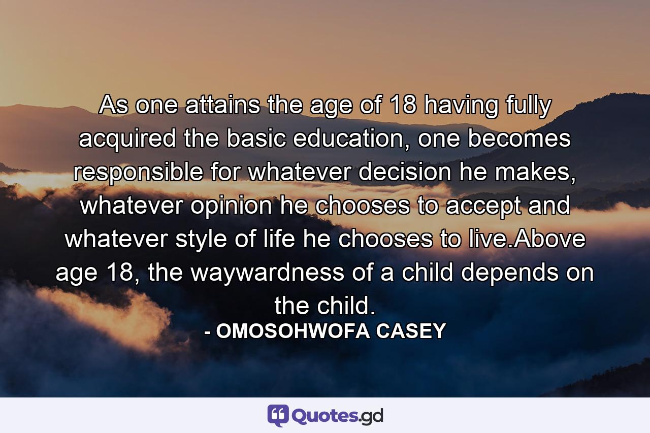 As one attains the age of 18 having fully acquired the basic education, one becomes responsible for whatever decision he makes, whatever opinion he chooses to accept and whatever style of life he chooses to live.Above age 18, the waywardness of a child depends on the child. - Quote by OMOSOHWOFA CASEY