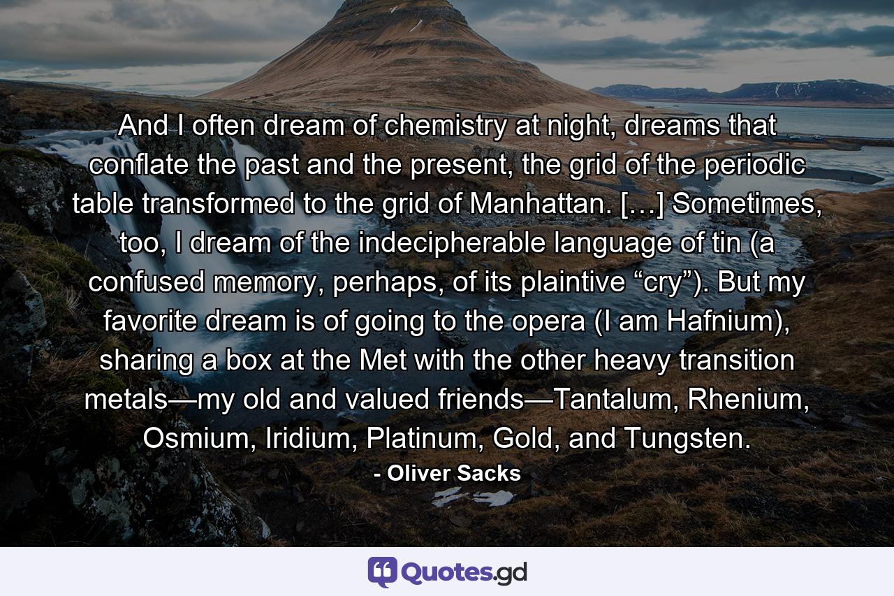 And I often dream of chemistry at night, dreams that conflate the past and the present, the grid of the periodic table transformed to the grid of Manhattan. […] Sometimes, too, I dream of the indecipherable language of tin (a confused memory, perhaps, of its plaintive “cry”). But my favorite dream is of going to the opera (I am Hafnium), sharing a box at the Met with the other heavy transition metals—my old and valued friends—Tantalum, Rhenium, Osmium, Iridium, Platinum, Gold, and Tungsten. - Quote by Oliver Sacks