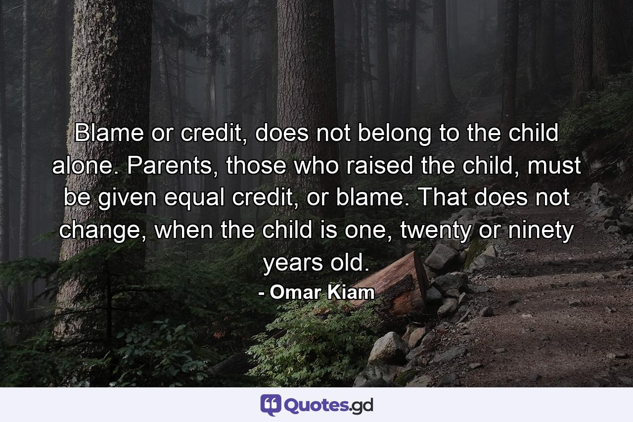 Blame or credit, does not belong to the child alone. Parents, those who raised the child, must be given equal credit, or blame. That does not change, when the child is one, twenty or ninety years old. - Quote by Omar Kiam