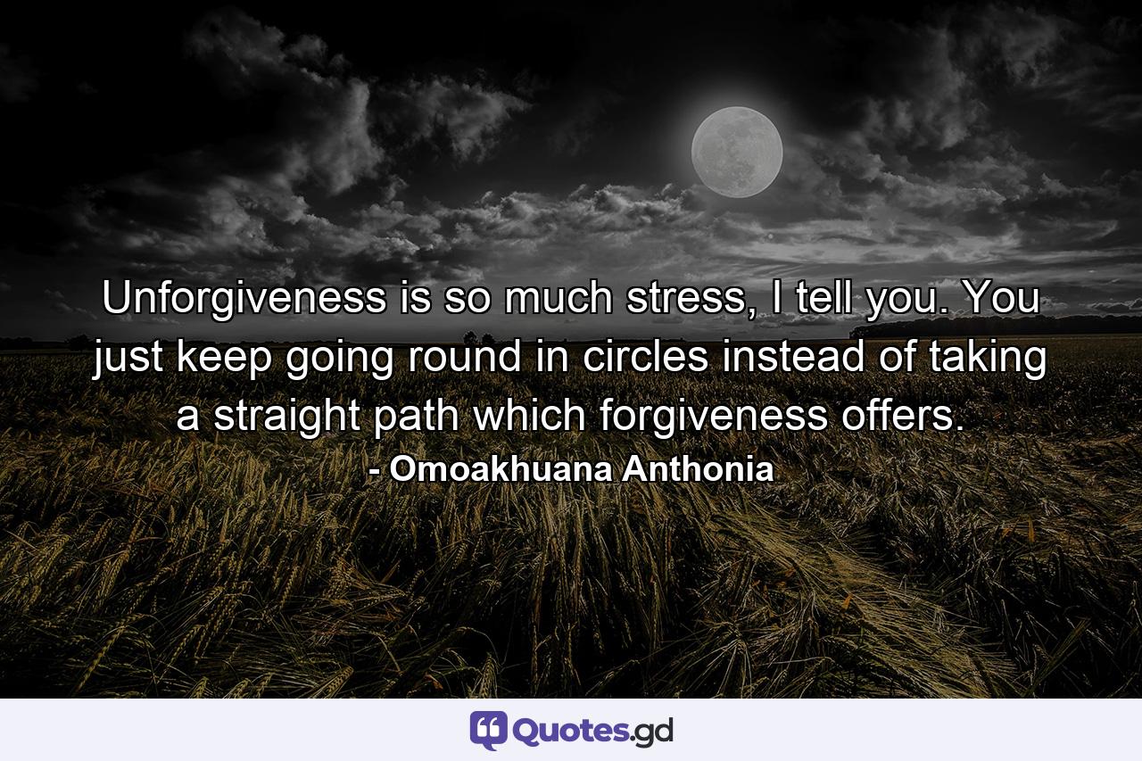 Unforgiveness is so much stress, I tell you. You just keep going round in circles instead of taking a straight path which forgiveness offers. - Quote by Omoakhuana Anthonia