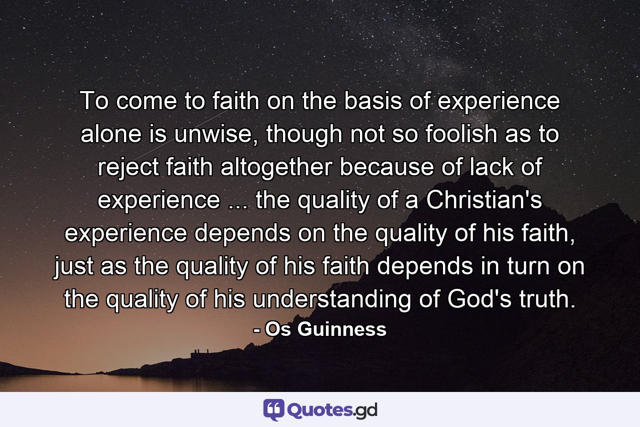 To come to faith on the basis of experience alone is unwise, though not so foolish as to reject faith altogether because of lack of experience ... the quality of a Christian's experience depends on the quality of his faith, just as the quality of his faith depends in turn on the quality of his understanding of God's truth. - Quote by Os Guinness