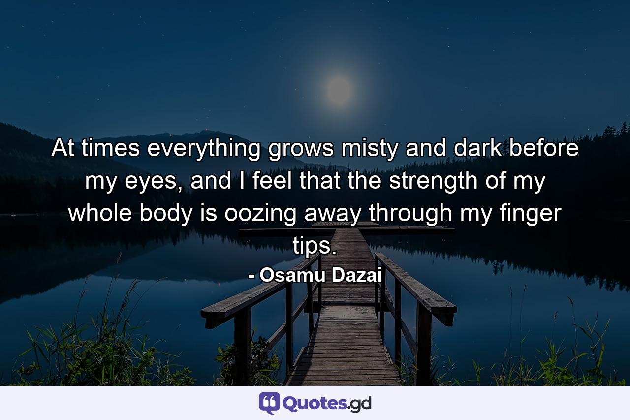 At times everything grows misty and dark before my eyes, and I feel that the strength of my whole body is oozing away through my finger tips. - Quote by Osamu Dazai