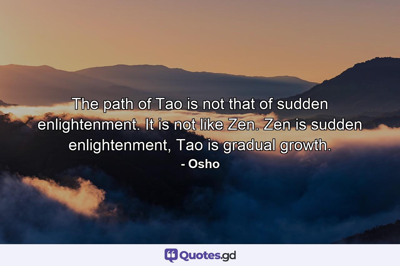 The path of Tao is not that of sudden enlightenment. It is not like Zen. Zen is sudden enlightenment, Tao is gradual growth. - Quote by Osho