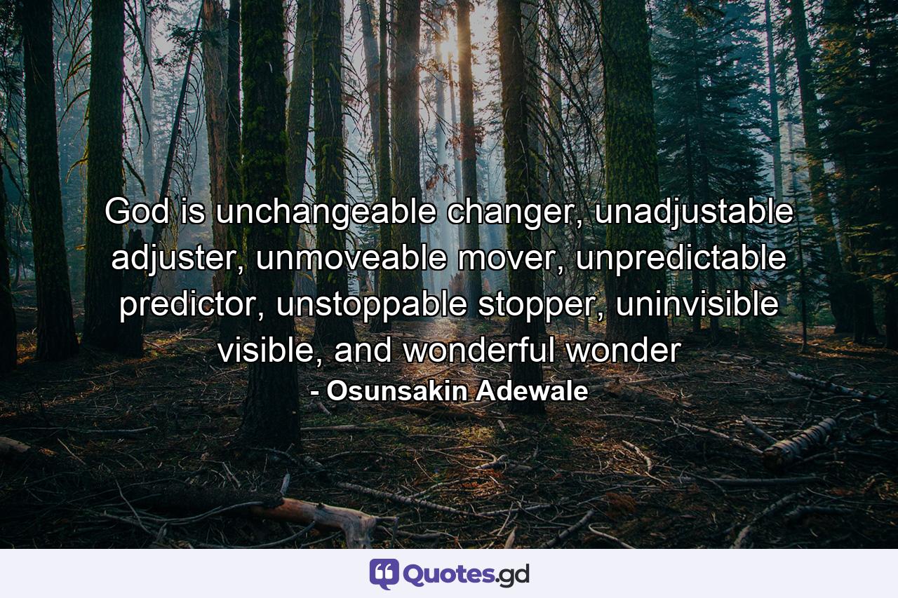 God is unchangeable changer, unadjustable adjuster, unmoveable mover, unpredictable predictor, unstoppable stopper, uninvisible visible, and wonderful wonder - Quote by Osunsakin Adewale